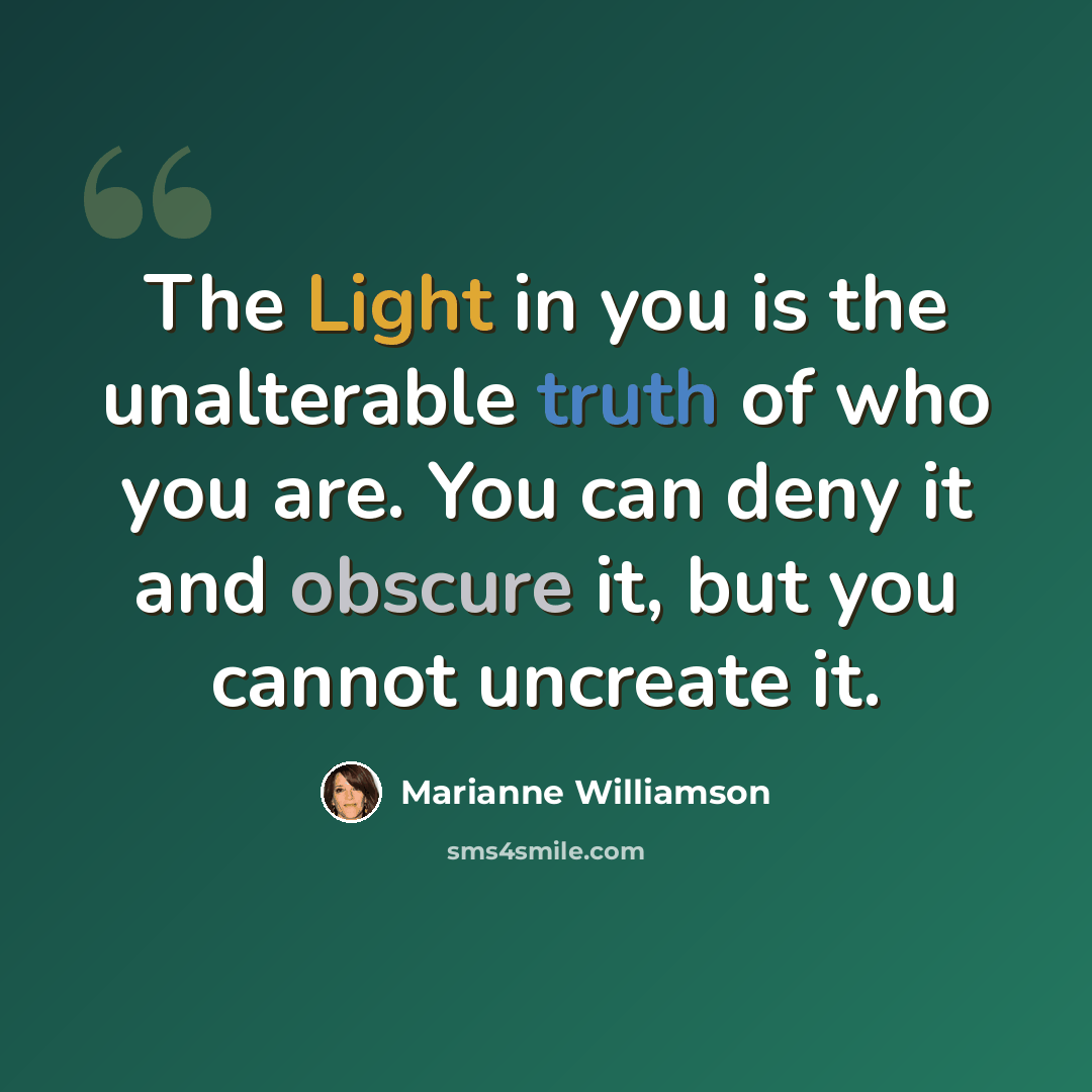 “The Light in you is the unalterable truth of who you are. You can deny it and obscure it, but you cannot uncreate it.” quote by Marianne Williamson