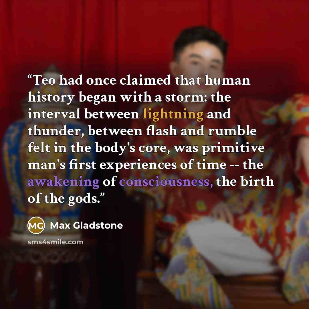 “Teo had once claimed that human history began with a storm: the interval between lightning and thunder, between flash and rumble felt in the body's core, was primitive man's first experiences of time -- the awakening of consciousness, the birth of the gods.” quote by Max Gladstone