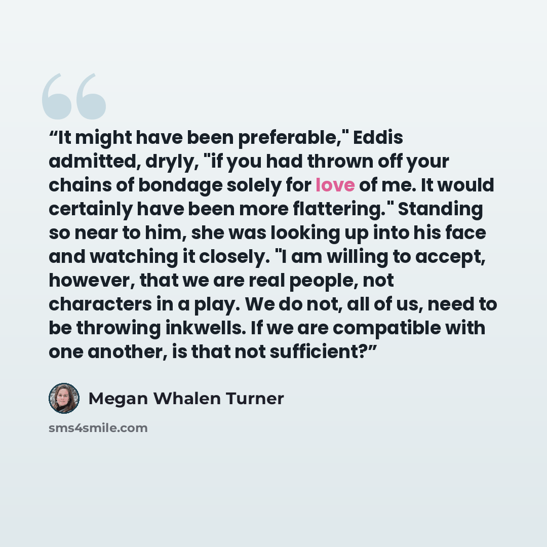 “It might have been preferable," Eddis admitted, dryly, "if you had thrown off your chains of bondage solely for love of me. It would certainly have been more flattering." Standing so near to him, she was looking up into his face and watching it closely. "I am willing to accept, however, that we…” quote by Megan Whalen Turner