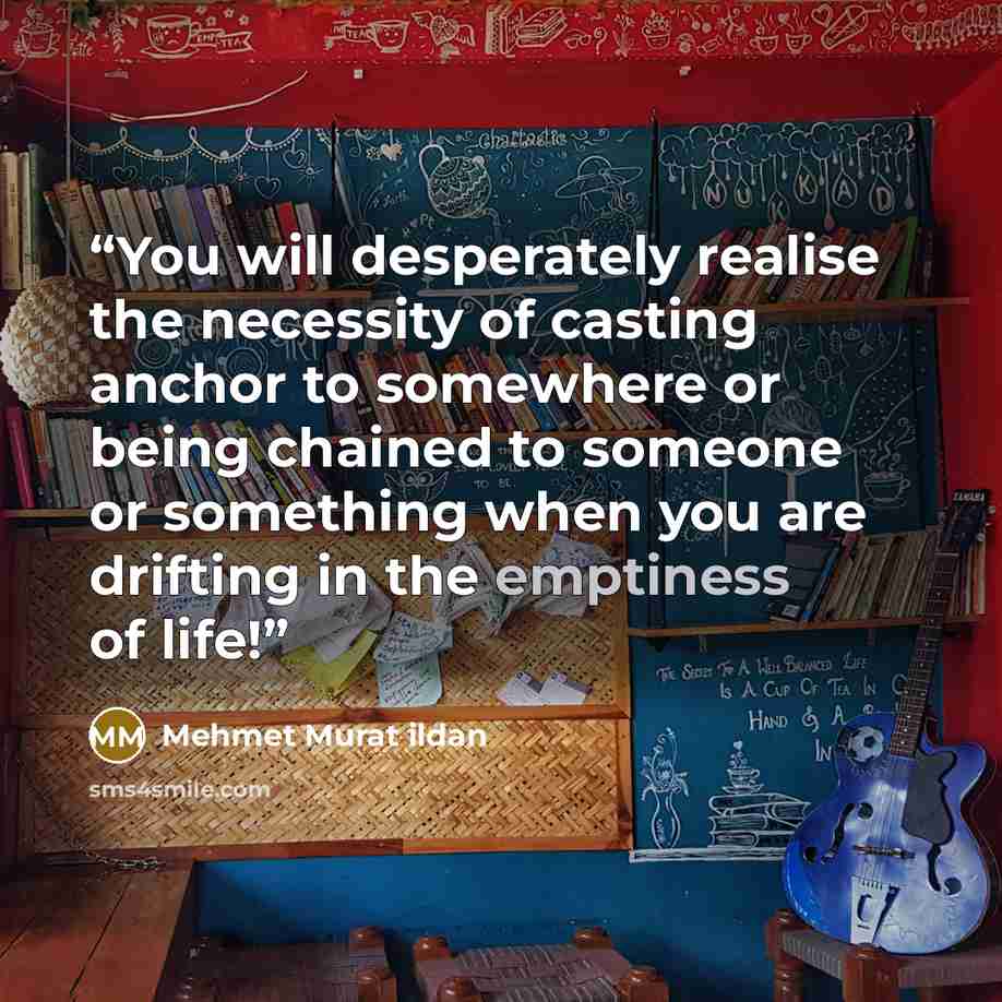 “You will desperately realise the necessity of casting anchor to somewhere or being chained to someone or something when you are drifting in the emptiness of life!” quote by Mehmet Murat ildan