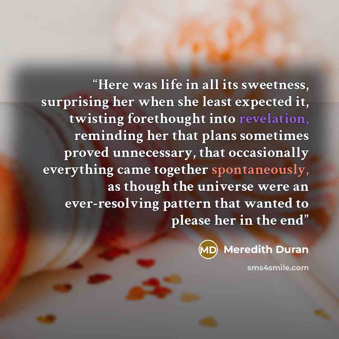 “Here was life in all its sweetness, surprising her when she least expected it, twisting forethought into revelation, reminding her that plans sometimes proved unnecessary, that occasionally everything came together spontaneously, as though the universe were an ever-resolving pattern that wanted to…” quote by Meredith Duran