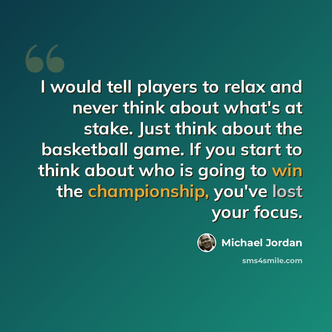 “I would tell players to relax and never think about what's at stake. Just think about the basketball game. If you start to think about who is going to win the championship, you've lost your focus.” quote by Michael Jordan