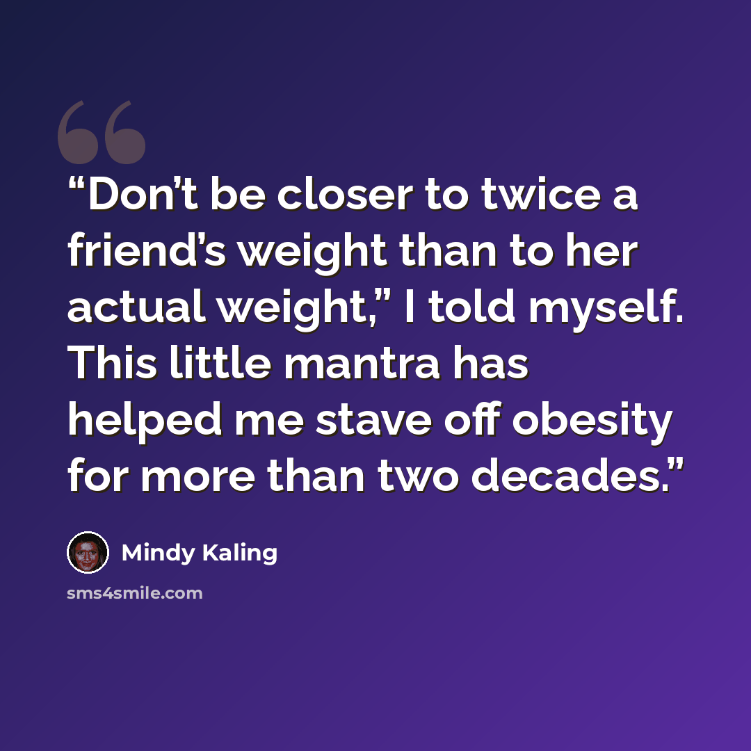 “Don’t be closer to twice a friend’s weight than to her actual weight,” I told myself. This little mantra has helped me stave off obesity for more than two decades.” quote by Mindy Kaling