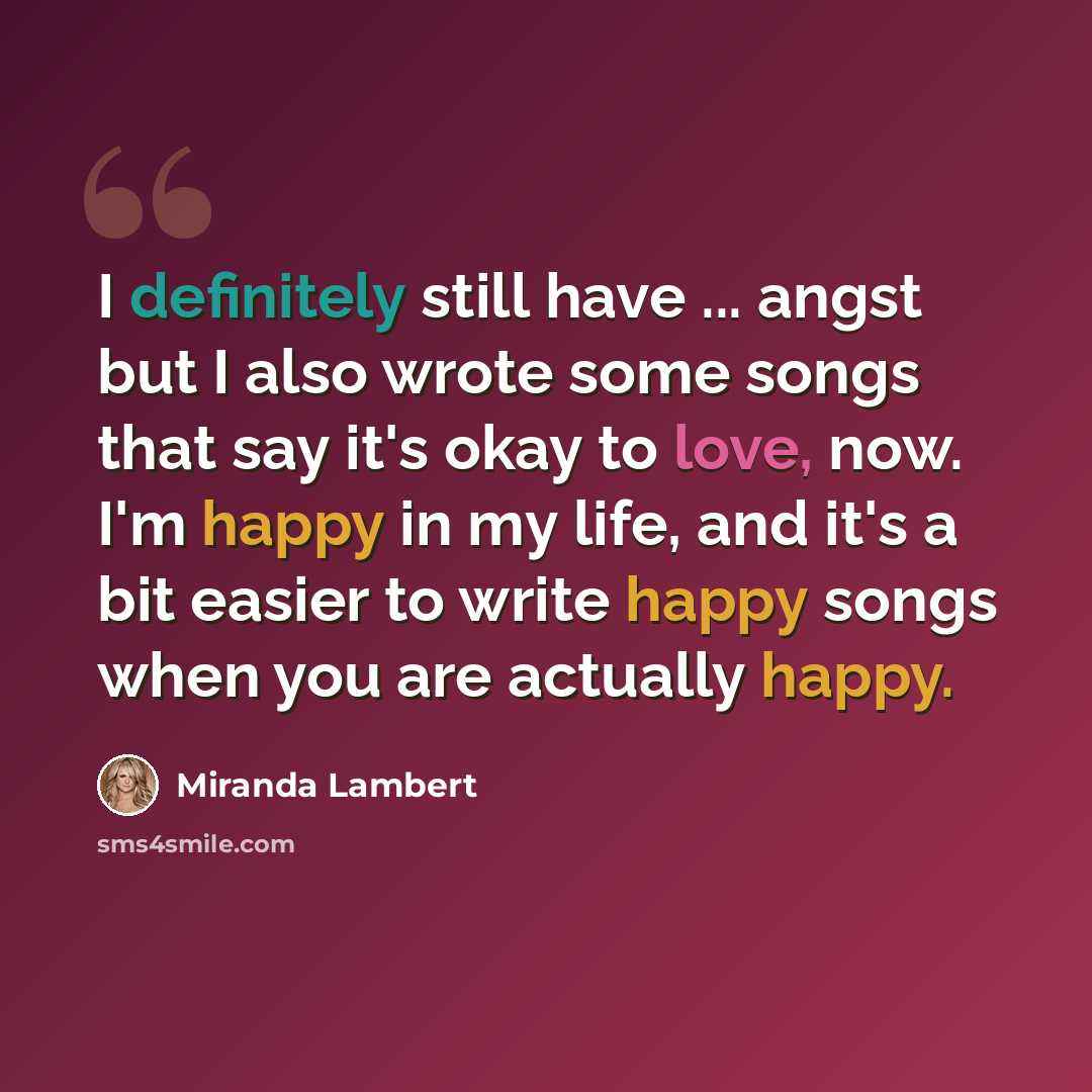 “I definitely still have ... angst but I also wrote some songs that say it's okay to love, now. I'm happy in my life, and it's a bit easier to write happy songs when you are actually happy.” quote by Miranda Lambert