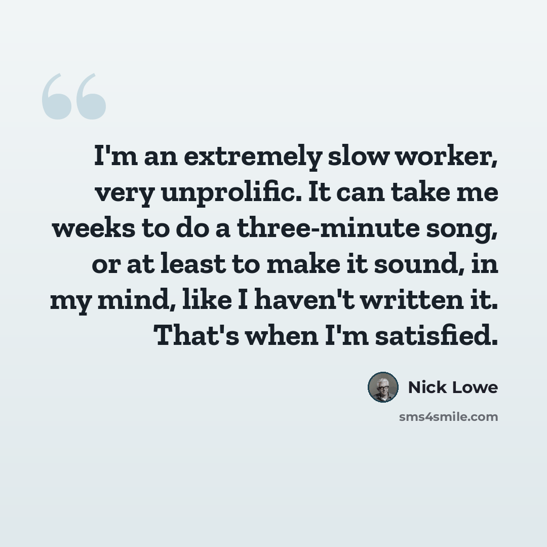 “I'm an extremely slow worker, very unprolific. It can take me weeks to do a three-minute song, or at least to make it sound, in my mind, like I haven't written it. That's when I'm satisfied.” quote by Nick Lowe