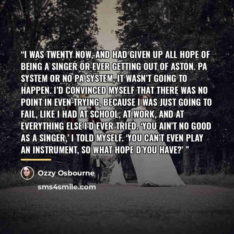 “I was twenty now, and had given up all hope of being a singer or ever getting out of Aston. PA system or no PA system, it wasn’t going to happen. I’d convinced myself that there was no point in even trying, because I was just going to fail, like I had at school, at work, and at everything else I’d…” quote by Ozzy Osbourne