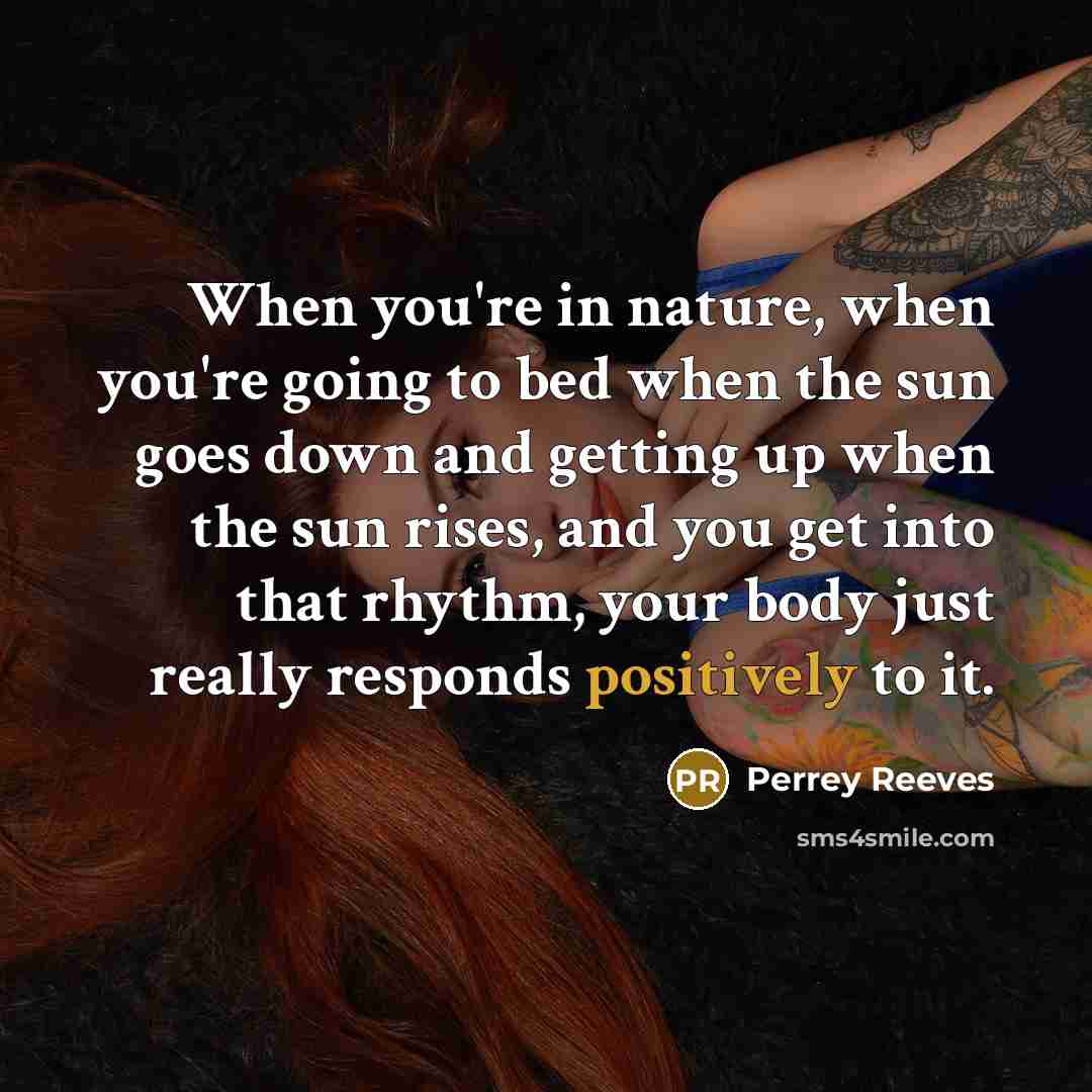 “When you're in nature, when you're going to bed when the sun goes down and getting up when the sun rises, and you get into that rhythm, your body just really responds positively to it.” quote by Perrey Reeves