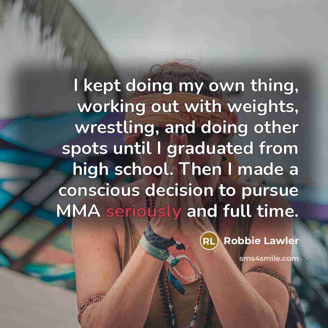 “I kept doing my own thing, working out with weights, wrestling, and doing other spots until I graduated from high school. Then I made a conscious decision to pursue MMA seriously and full time.” quote by Robbie Lawler