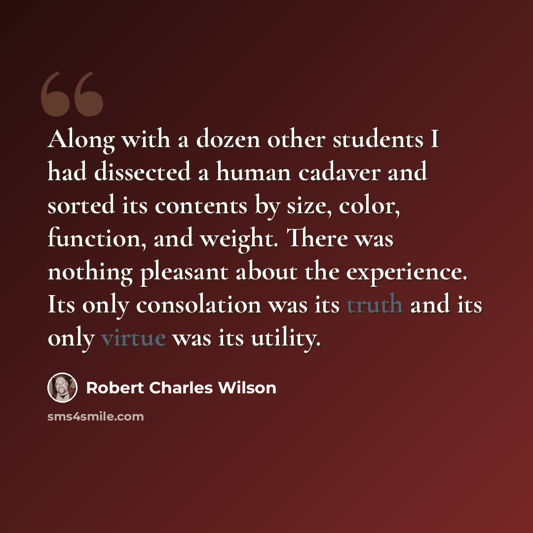 “Along with a dozen other students I had dissected a human cadaver and sorted its contents by size, color, function, and weight. There was nothing pleasant about the experience. Its only consolation was its truth and its only virtue was its utility.” quote by Robert Charles Wilson