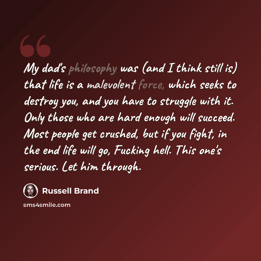 “My dad's philosophy was (and I think still is) that life is a malevolent force, which seeks to destroy you, and you have to struggle with it. Only those who are hard enough will succeed. Most people get crushed, but if you fight, in the end life will go, Fucking hell. This one's serious. Let him…” quote by Russell Brand