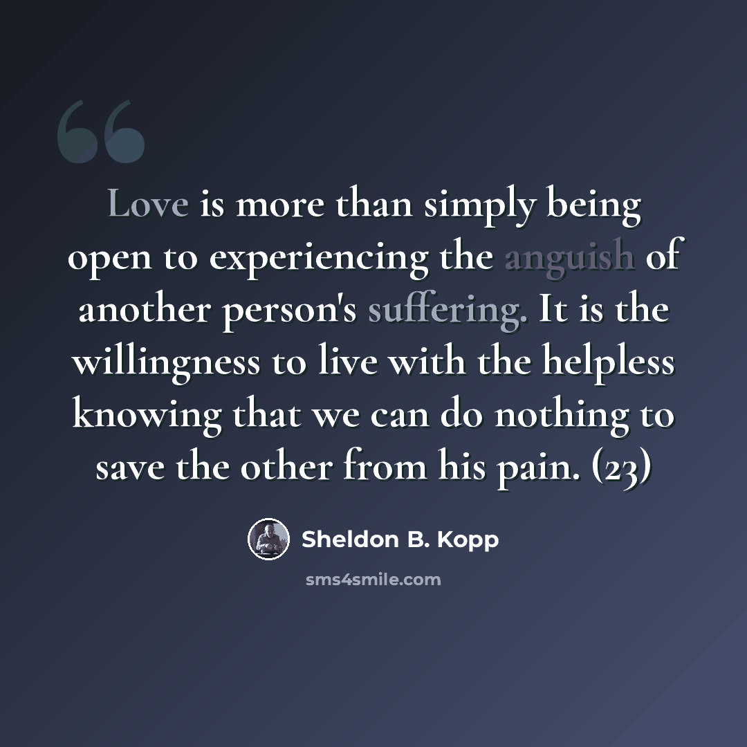 “Love is more than simply being open to experiencing the anguish of another person's suffering. It is the willingness to live with the helpless knowing that we can do nothing to save the other from his pain. (23)” quote by Sheldon B. Kopp