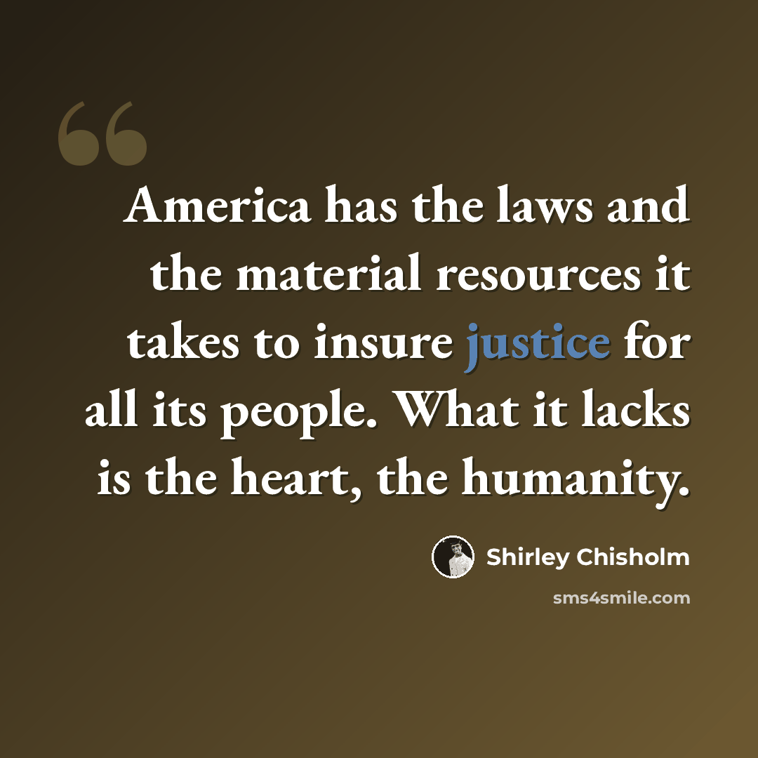 “America has the laws and the material resources it takes to insure justice for all its people. What it lacks is the heart, the humanity.” quote by Shirley Chisholm