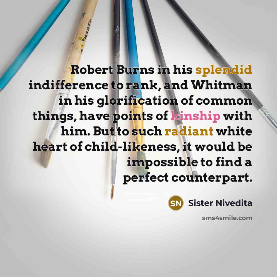 “Robert Burns in his splendid indifference to rank, and Whitman in his glorification of common things, have points of kinship with him. But to such radiant white heart of child-likeness, it would be impossible to find a perfect counterpart.” quote by Sister Nivedita