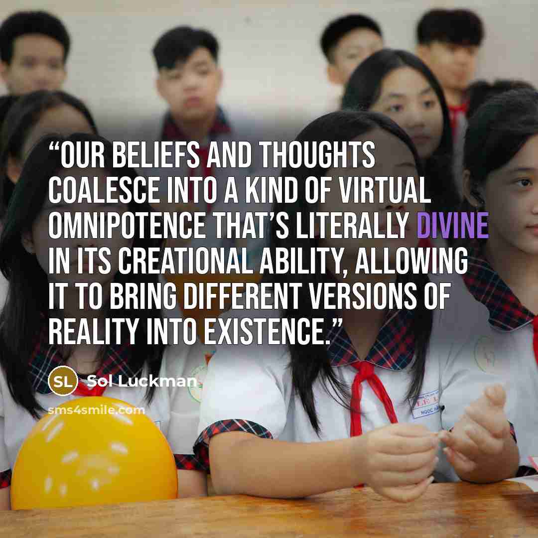 “Our beliefs and thoughts coalesce into a kind of virtual omnipotence that’s literally divine in its creational ability, allowing it to bring different versions of reality into existence.” quote by Sol Luckman