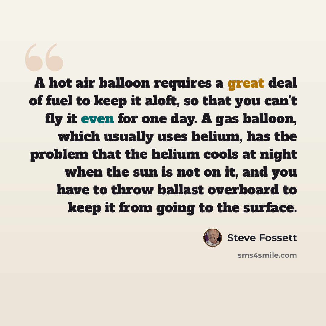 “A hot air balloon requires a great deal of fuel to keep it aloft, so that you can't fly it even for one day. A gas balloon, which usually uses helium, has the problem that the helium cools at night when the sun is not on it, and you have to throw ballast overboard to keep it from going to the…” quote by Steve Fossett