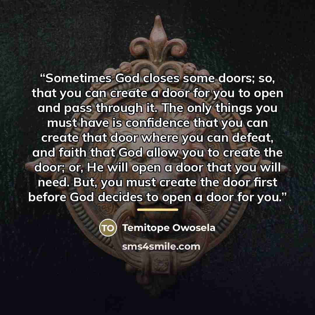 “Sometimes God closes some doors; so, that you can create a door for you to open and pass through it. The only things you must have is confidence that you can create that door where you can defeat, and faith that God allow you to create the door; or, He will open a door that you will need. But, you…” quote by Temitope Owosela