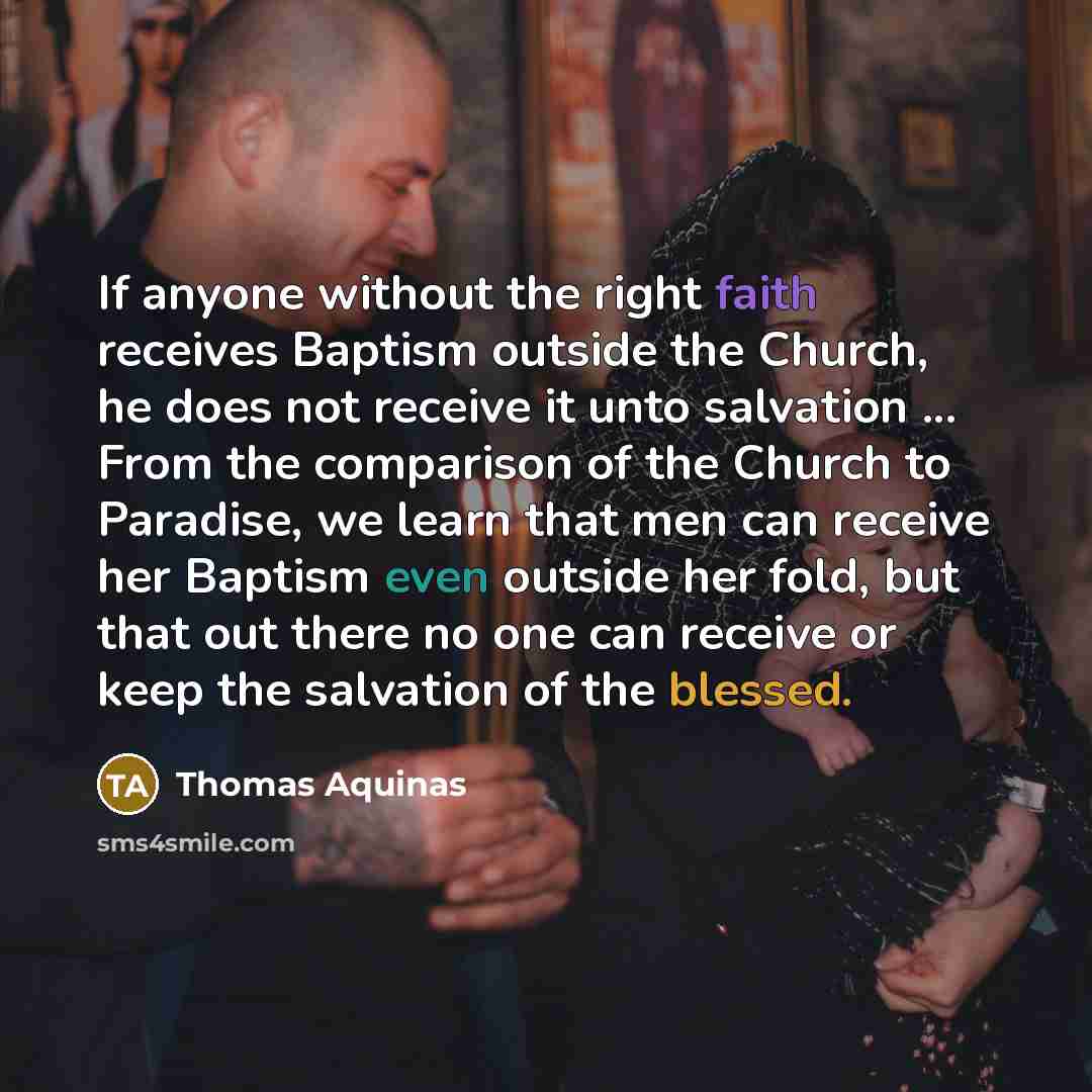 “If anyone without the right faith receives Baptism outside the Church, he does not receive it unto salvation ... From the comparison of the Church to Paradise, we learn that men can receive her Baptism even outside her fold, but that out there no one can receive or keep the salvation of the blessed.” quote by Thomas Aquinas