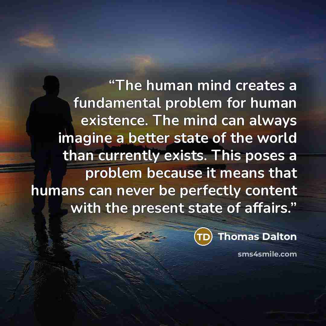 “The human mind creates a fundamental problem for human existence. The mind can always imagine a better state of the world than currently exists. This poses a problem because it means that humans can never be perfectly content with the present state of affairs.” quote by Thomas Dalton