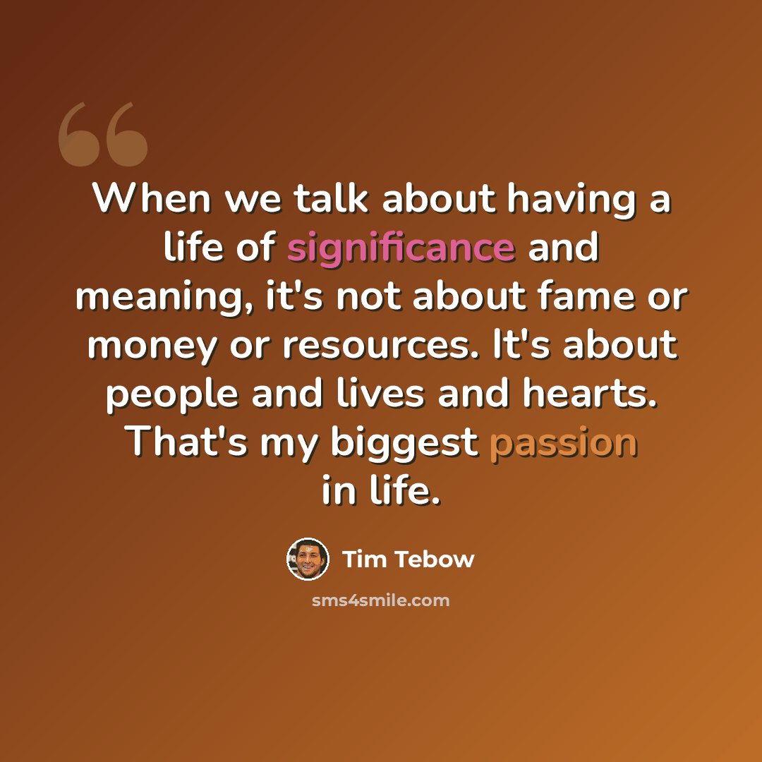 “When we talk about having a life of significance and meaning, it's not about fame or money or resources. It's about people and lives and hearts. That's my biggest passion in life.” quote by Tim Tebow