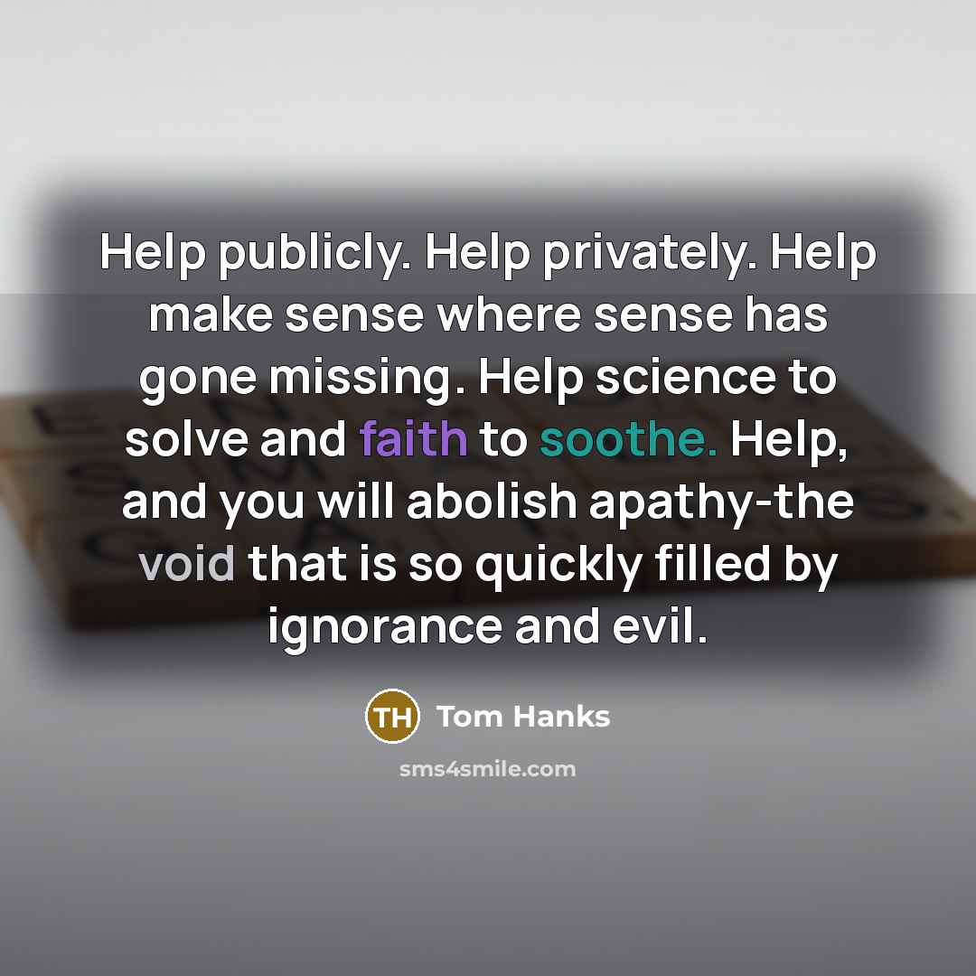“Help publicly. Help privately. Help make sense where sense has gone missing. Help science to solve and faith to soothe. Help, and you will abolish apathy-the void that is so quickly filled by ignorance and evil.” quote by Tom Hanks