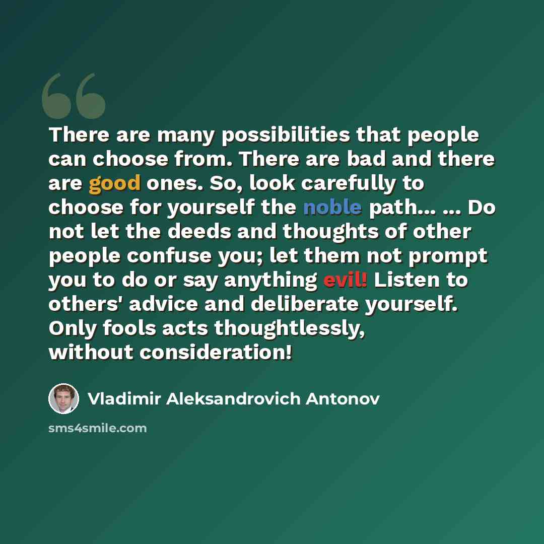 “There are many possibilities that people can choose from. There are bad and there are good ones. So, look carefully to choose for yourself the noble path... ... Do not let the deeds and thoughts of other people confuse you; let them not prompt you to do or say anything evil! Listen to others'…” quote by Vladimir Aleksandrovich Antonov