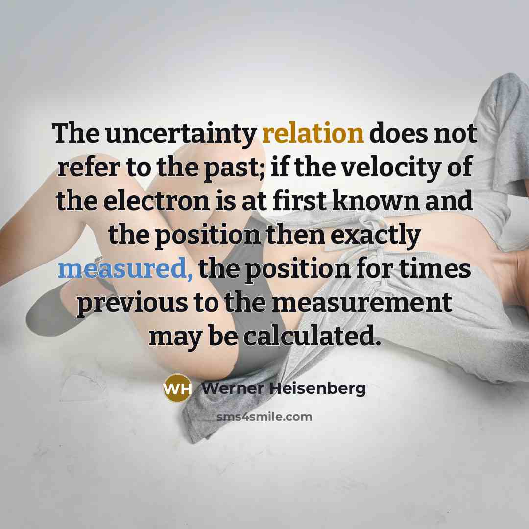 “The uncertainty relation does not refer to the past; if the velocity of the electron is at first known and the position then exactly measured, the position for times previous to the measurement may be calculated.” quote by Werner Heisenberg