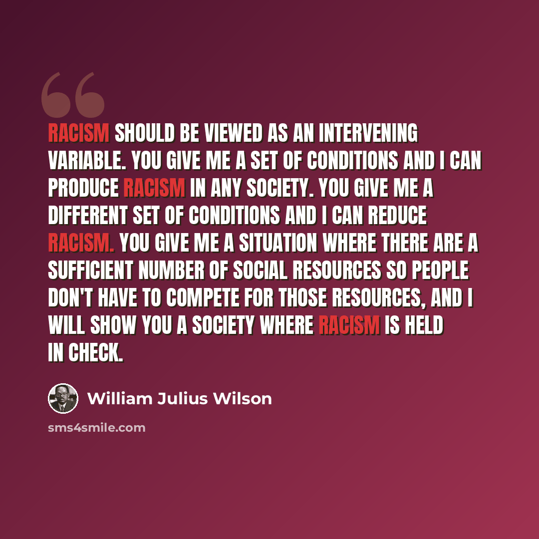 “Racism should be viewed as an intervening variable. You give me a set of conditions and I can produce racism in any society. You give me a different set of conditions and I can reduce racism. You give me a situation where there are a sufficient number of social resources so people don't have to…” quote by William Julius Wilson