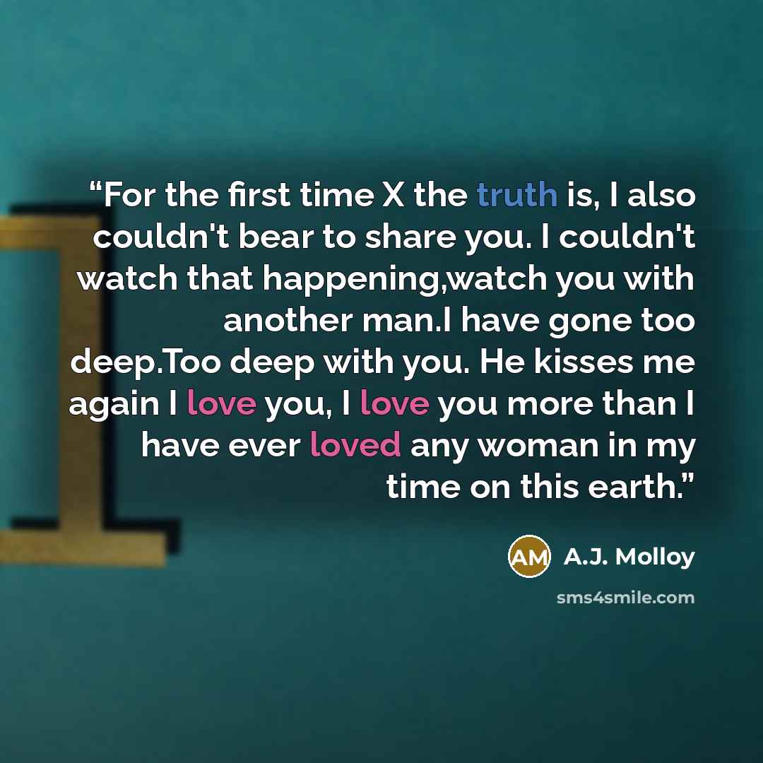 “For the first time X the truth is, I also couldn't bear to share you. I couldn't watch that happening,watch you with another man.I have gone too deep.Too deep with you. He kisses me again I love you, I love you more than I have ever loved any woman in my time on this earth.” quote by A.J. Molloy