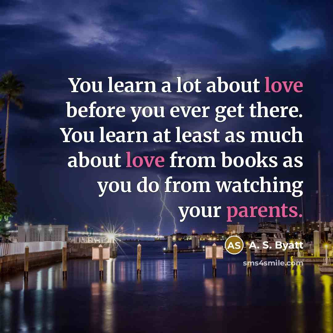 “You learn a lot about love before you ever get there. You learn at least as much about love from books as you do from watching your parents.” quote by A. S. Byatt