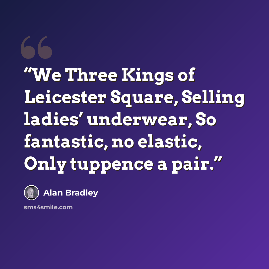 “We Three Kings of Leicester Square, Selling ladies’ underwear, So fantastic, no elastic, Only tuppence a pair.” quote by Alan Bradley