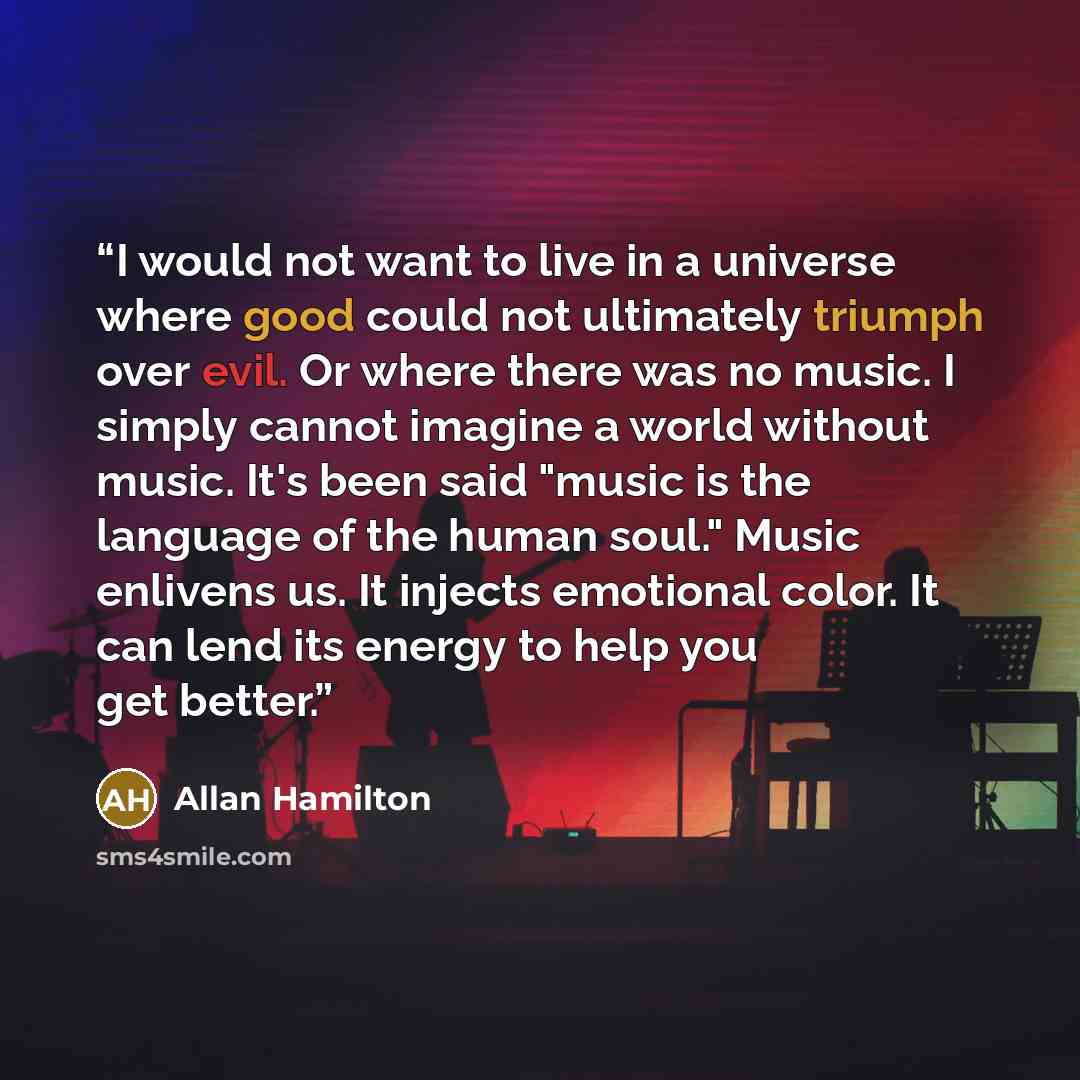 “I would not want to live in a universe where good could not ultimately triumph over evil. Or where there was no music. I simply cannot imagine a world without music. It's been said "music is the language of the human soul." Music enlivens us. It injects emotional color. It can lend its energy to…” quote by Allan Hamilton