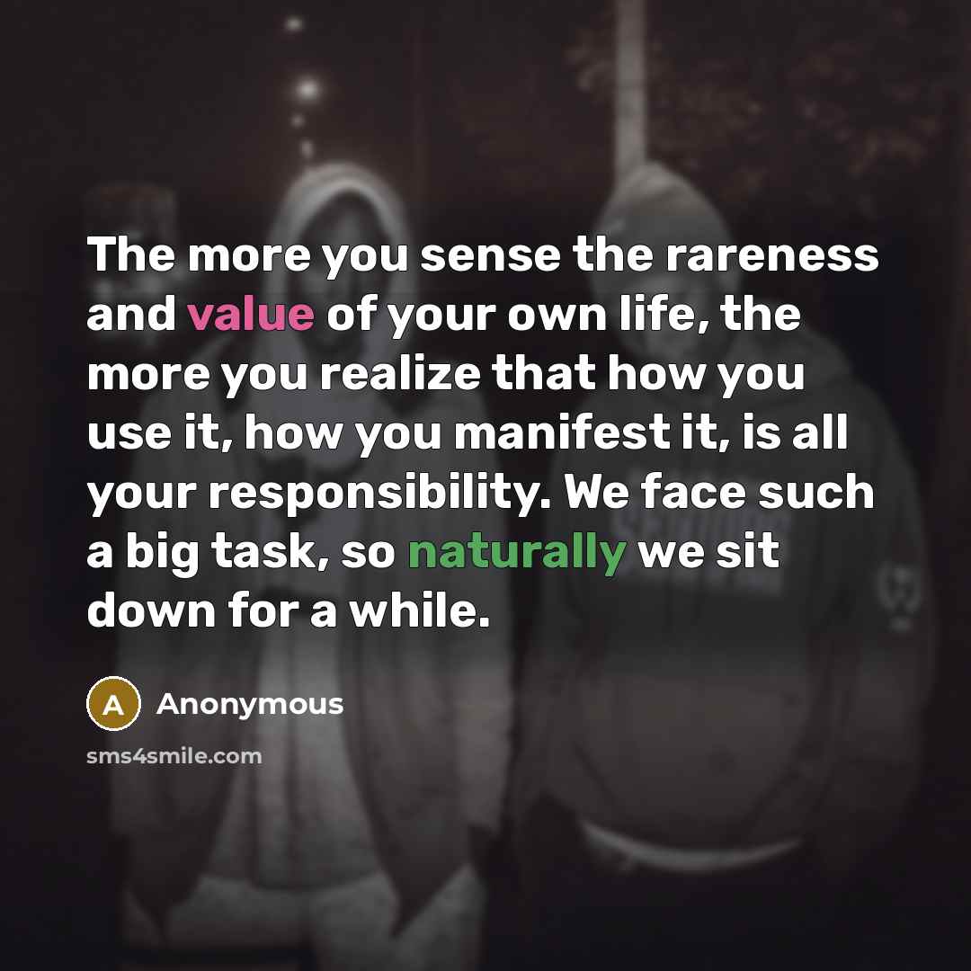 “The more you sense the rareness and value of your own life, the more you realize that how you use it, how you manifest it, is all your responsibility. We face such a big task, so naturally we sit down for a while.” quote by Anonymous