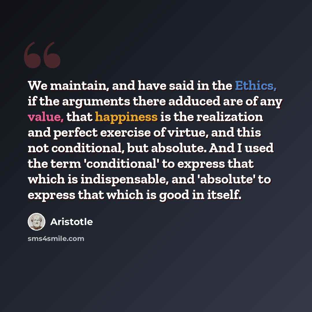 “We maintain, and have said in the Ethics, if the arguments there adduced are of any value, that happiness is the realization and perfect exercise of virtue, and this not conditional, but absolute. And I used the term 'conditional' to express that which is indispensable, and 'absolute' to express…” quote by Aristotle