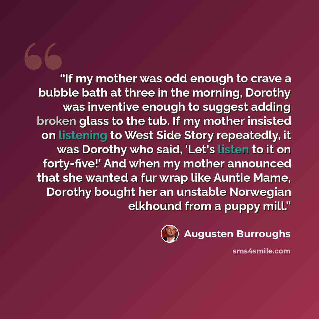 “If my mother was odd enough to crave a bubble bath at three in the morning, Dorothy was inventive enough to suggest adding broken glass to the tub. If my mother insisted on listening to West Side Story repeatedly, it was Dorothy who said, 'Let's listen to it on forty-five!' And when my mother…” quote by Augusten Burroughs