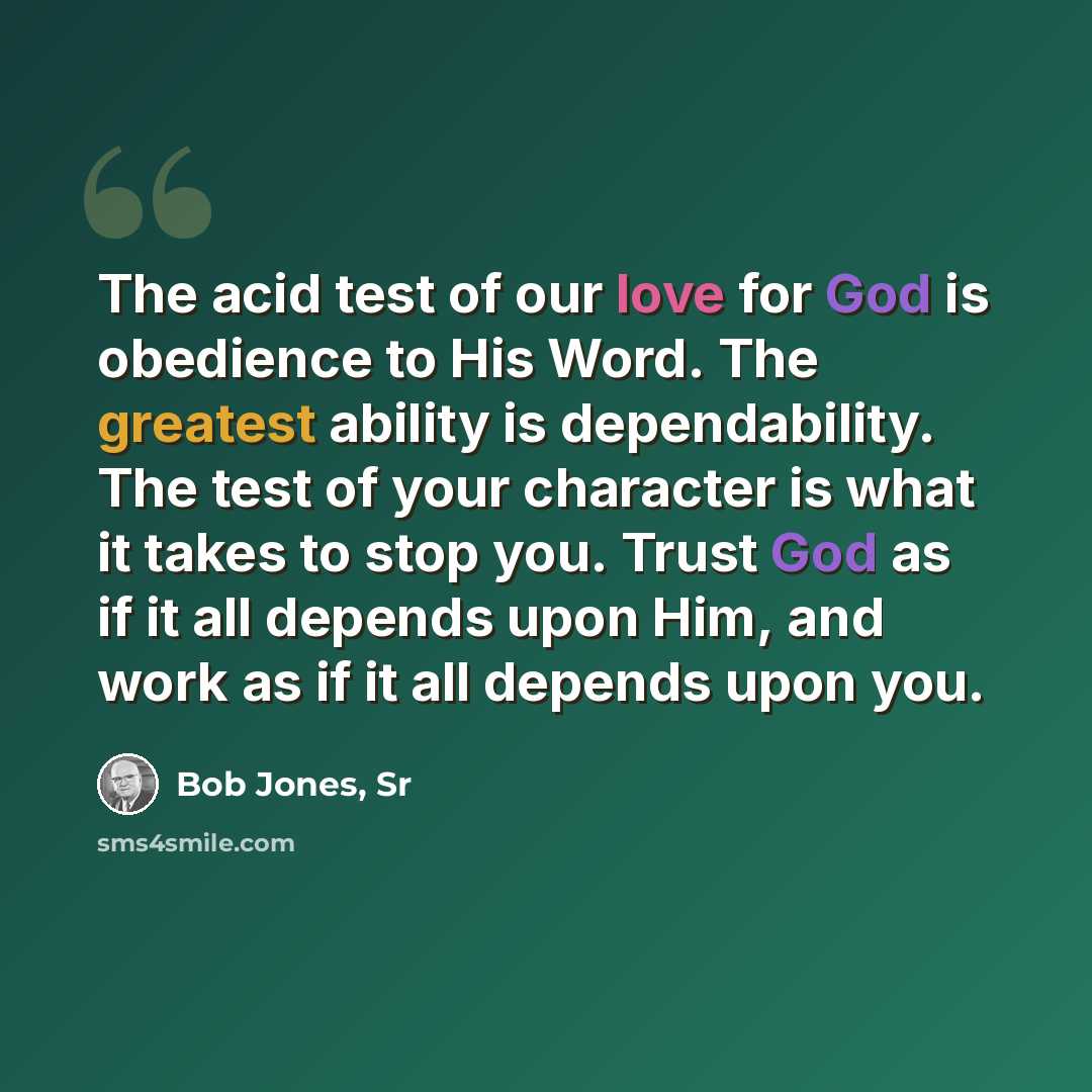 “The acid test of our love for God is obedience to His Word. The greatest ability is dependability. The test of your character is what it takes to stop you. Trust God as if it all depends upon Him, and work as if it all depends upon you.” quote by Bob Jones, Sr