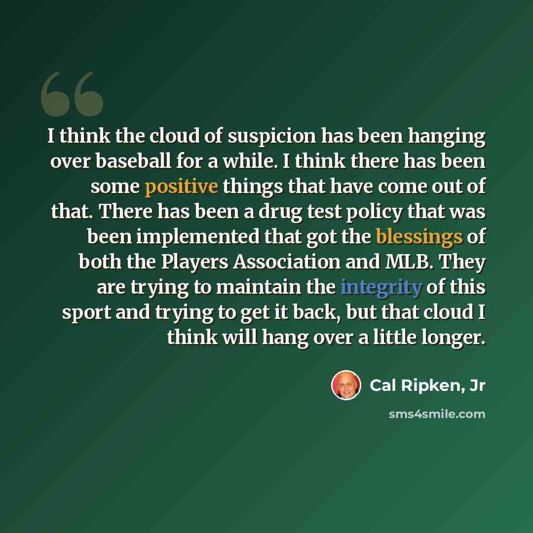 “I think the cloud of suspicion has been hanging over baseball for a while. I think there has been some positive things that have come out of that. There has been a drug test policy that was been implemented that got the blessings of both the Players Association and MLB. They are trying to maintain…” quote by Cal Ripken, Jr