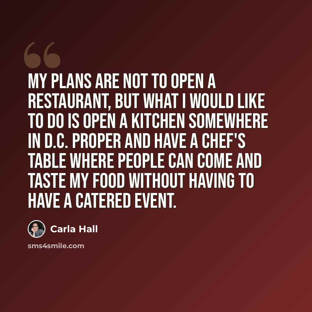 “My plans are not to open a restaurant, but what I would like to do is open a kitchen somewhere in D.C. proper and have a chef's table where people can come and taste my food without having to have a catered event.” quote by Carla Hall