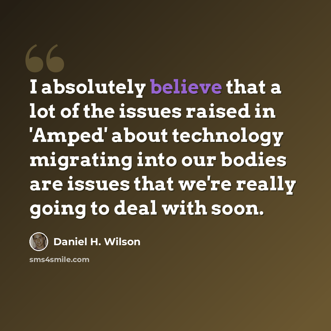 “I absolutely believe that a lot of the issues raised in 'Amped' about technology migrating into our bodies are issues that we're really going to deal with soon.” quote by Daniel H. Wilson