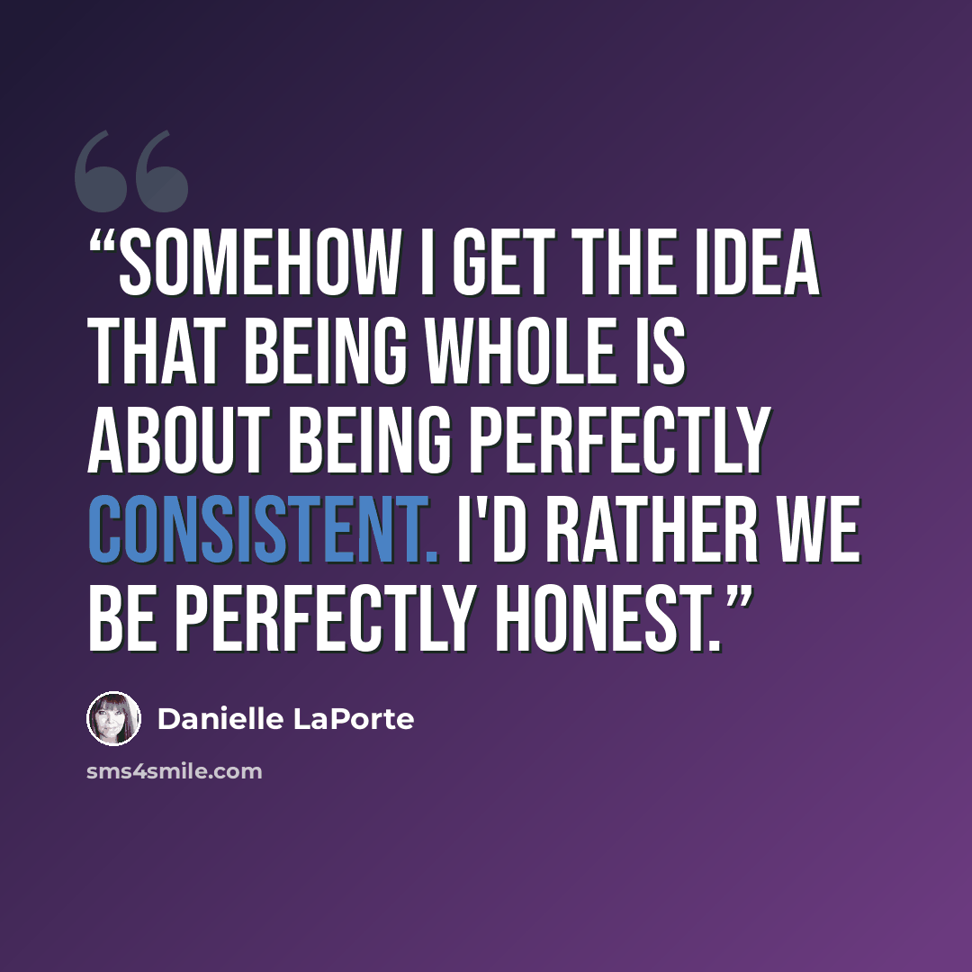 “Somehow I get the idea that being whole is about being perfectly consistent. I'd rather we be perfectly honest.” quote by Danielle LaPorte