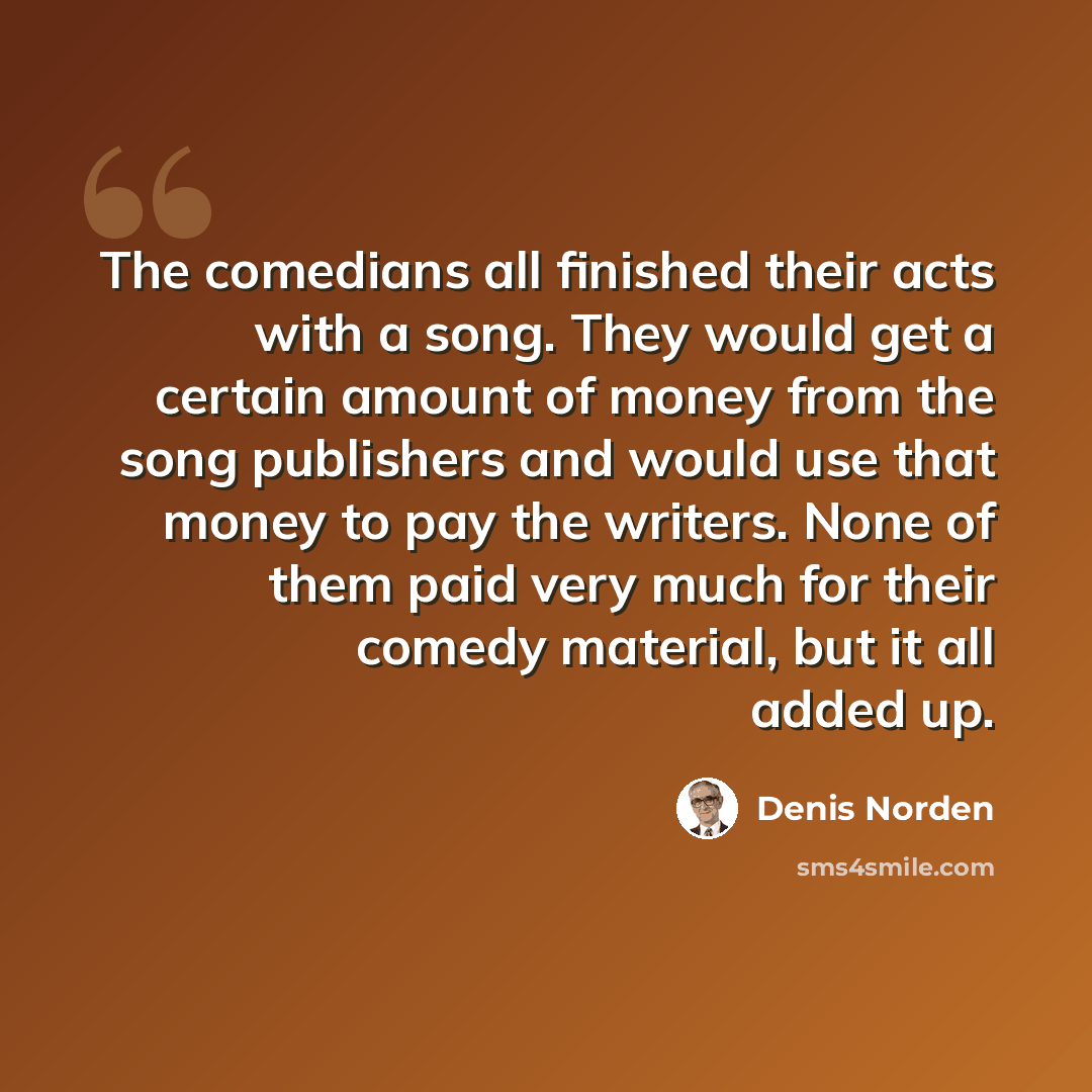 “The comedians all finished their acts with a song. They would get a certain amount of money from the song publishers and would use that money to pay the writers. None of them paid very much for their comedy material, but it all added up.” quote by Denis Norden