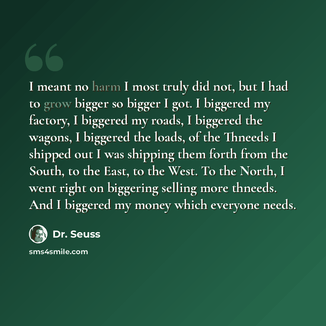 “I meant no harm I most truly did not, but I had to grow bigger so bigger I got. I biggered my factory, I biggered my roads, I biggered the wagons, I biggered the loads, of the Thneeds I shipped out I was shipping them forth from the South, to the East, to the West. To the North, I went right on…” quote by Dr. Seuss