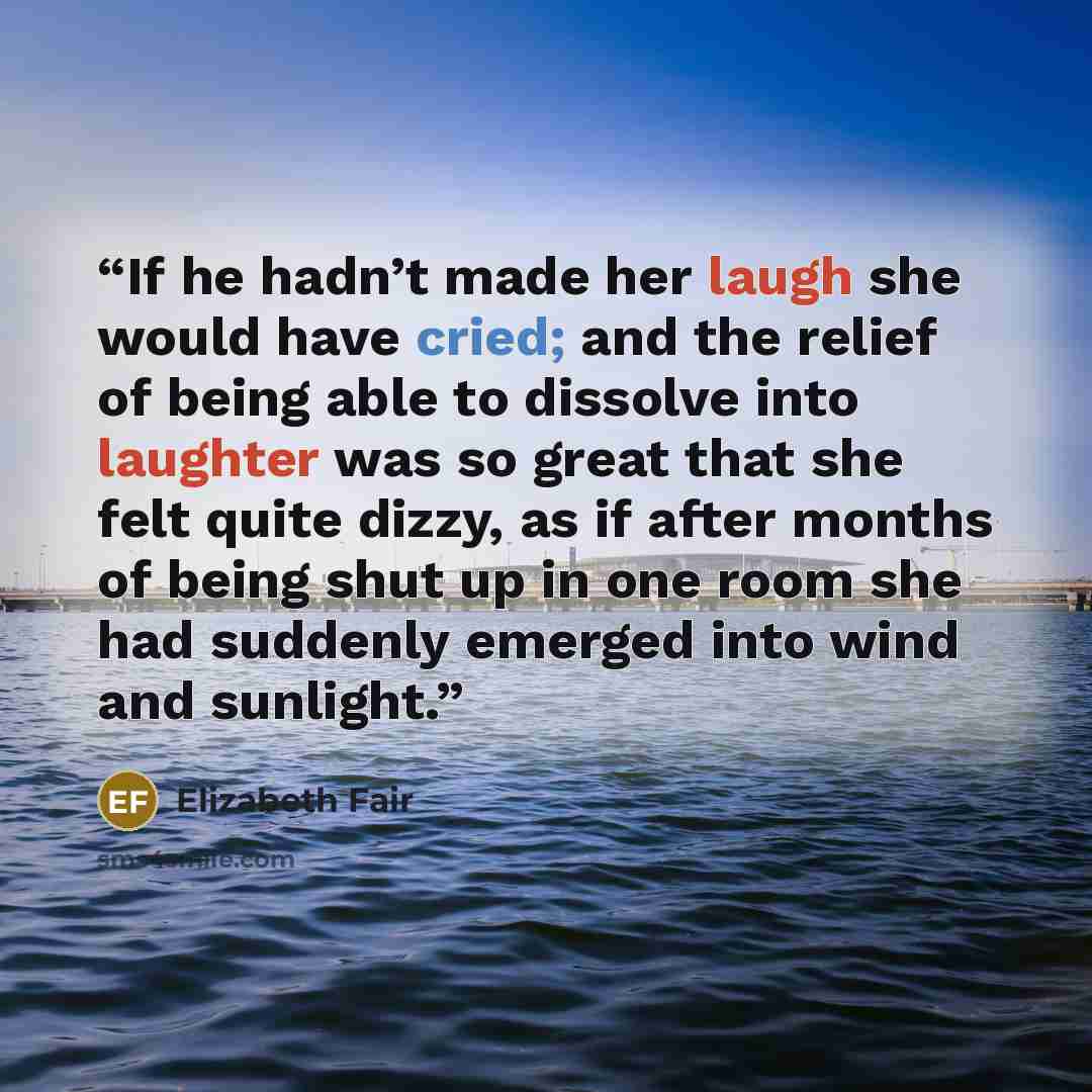 “If he hadn’t made her laugh she would have cried; and the relief of being able to dissolve into laughter was so great that she felt quite dizzy, as if after months of being shut up in one room she had suddenly emerged into wind and sunlight.” quote by Elizabeth Fair