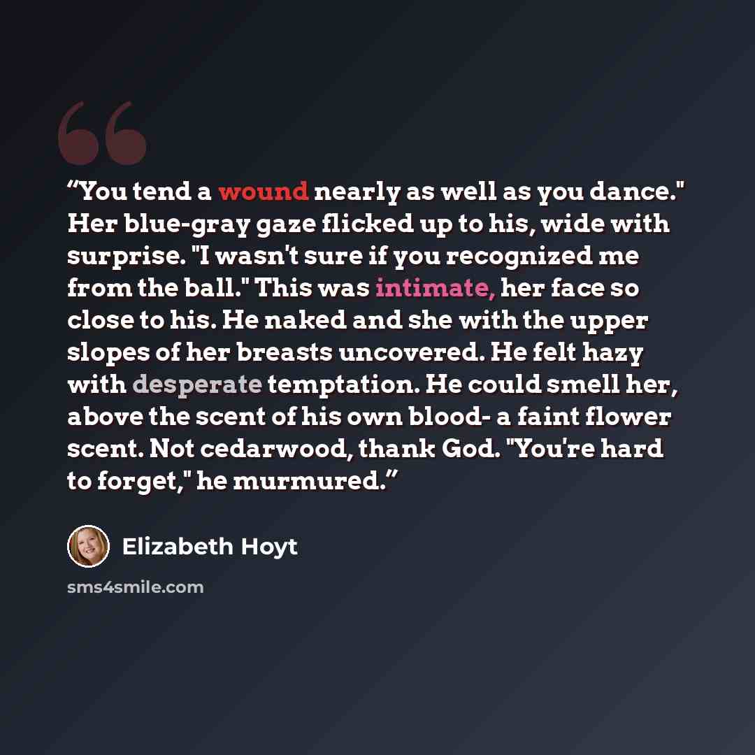 “You tend a wound nearly as well as you dance." Her blue-gray gaze flicked up to his, wide with surprise. "I wasn't sure if you recognized me from the ball." This was intimate, her face so close to his. He naked and she with the upper slopes of her breasts uncovered. He felt hazy with desperate…” quote by Elizabeth Hoyt