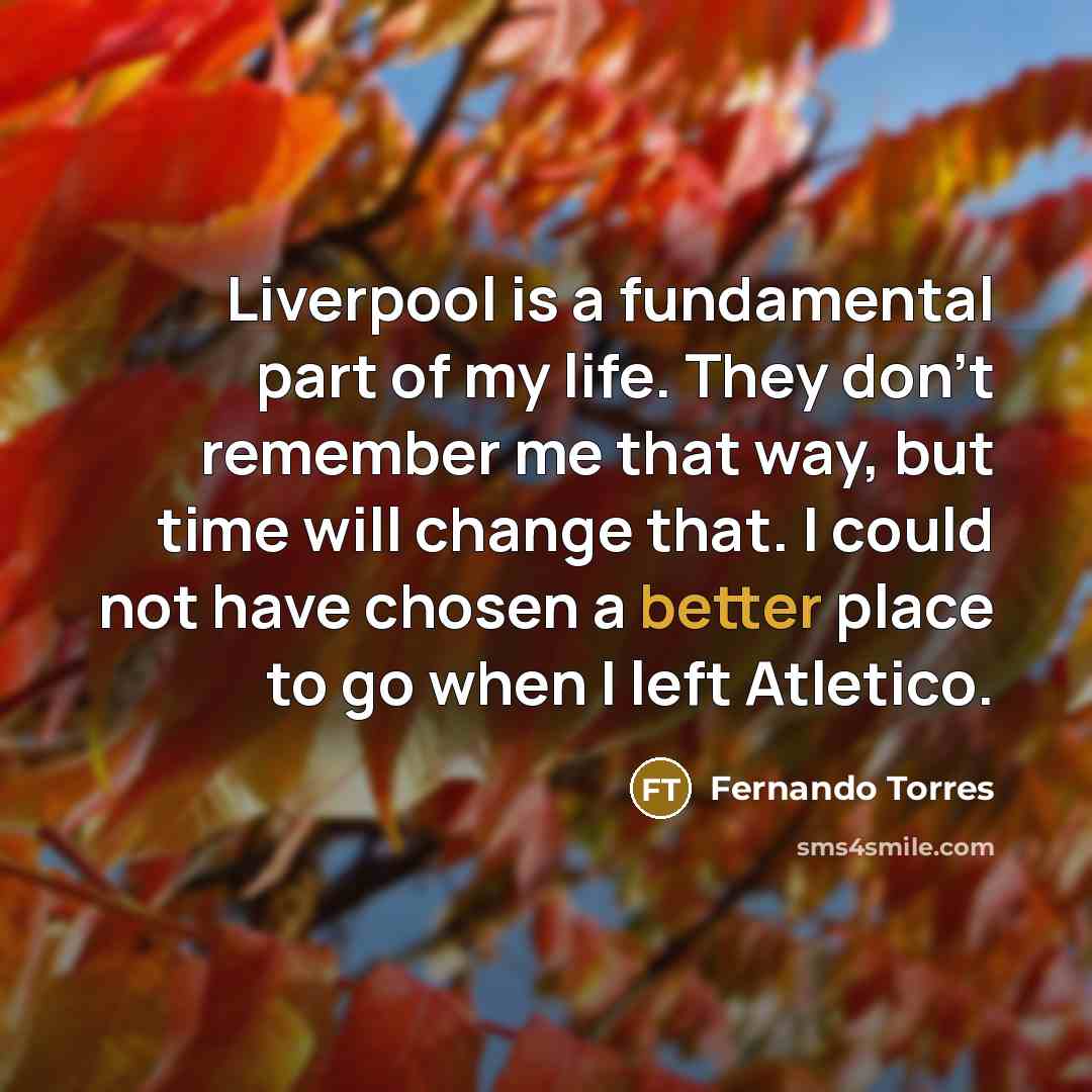 “Liverpool is a fundamental part of my life. They don't remember me that way, but time will change that. I could not have chosen a better place to go when I left Atletico.” quote by Fernando Torres