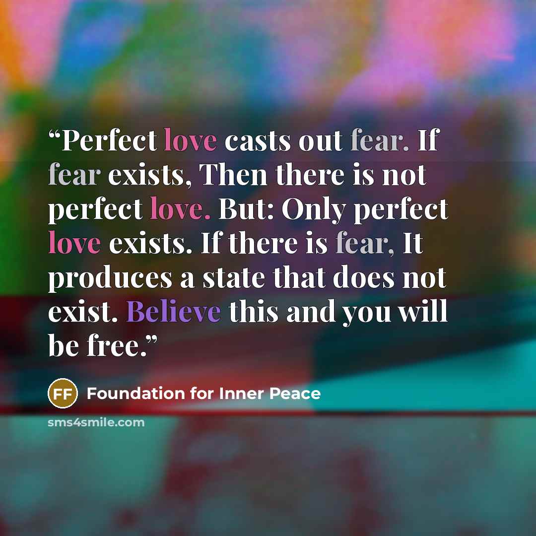 “Perfect love casts out fear. If fear exists, Then there is not perfect love. But: Only perfect love exists. If there is fear, It produces a state that does not exist. Believe this and you will be free.” quote by Foundation for Inner Peace