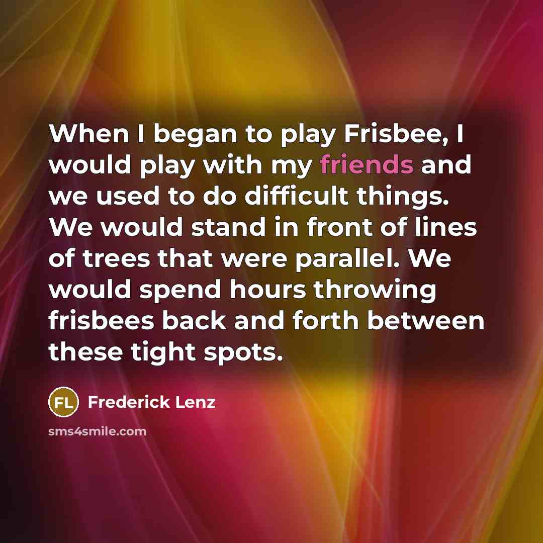 “When I began to play Frisbee, I would play with my friends and we used to do difficult things. We would stand in front of lines of trees that were parallel. We would spend hours throwing frisbees back and forth between these tight spots.” quote by Frederick Lenz