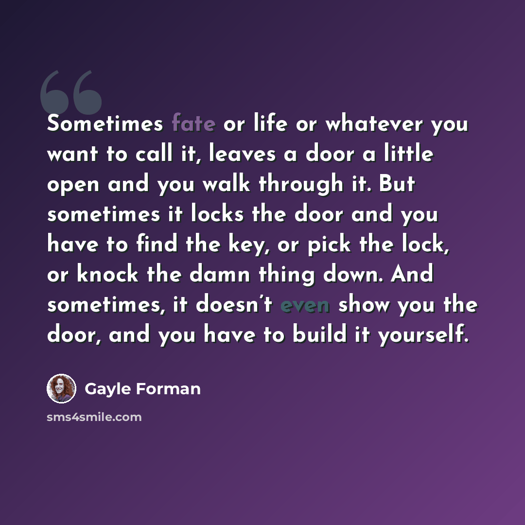 “Sometimes fate or life or whatever you want to call it, leaves a door a little open and you walk through it. But sometimes it locks the door and you have to find the key, or pick the lock, or knock the damn thing down. And sometimes, it doesn’t even show you the door, and you have to build it…” quote by Gayle Forman