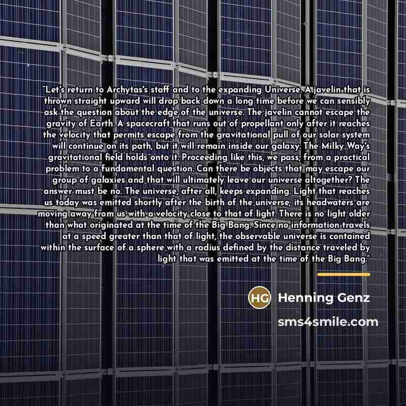 “Let's return to Archytas's staff and to the expanding Universe. A javelin that is thrown straight upward will drop back down a long time before we can sensibly ask the question about the edge of the universe. The javelin cannot escape the gravity of Earth. A spacecraft that runs out of propellant…” quote by Henning Genz