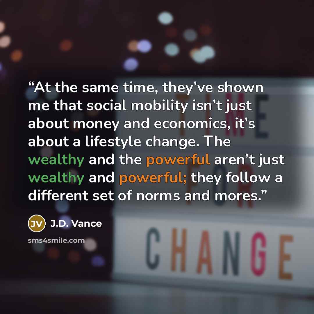 “At the same time, they’ve shown me that social mobility isn’t just about money and economics, it’s about a lifestyle change. The wealthy and the powerful aren’t just wealthy and powerful; they follow a different set of norms and mores.” quote by J.D. Vance