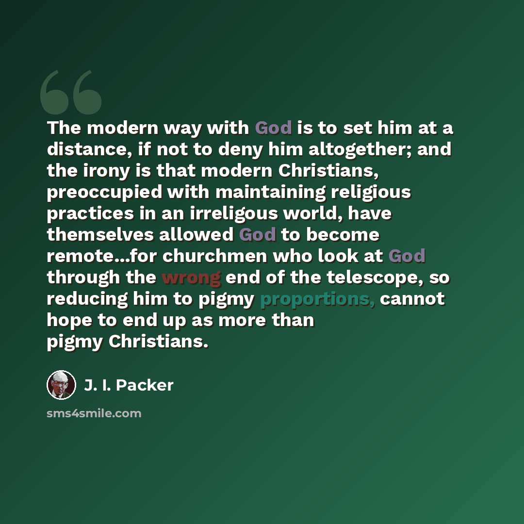 “The modern way with God is to set him at a distance, if not to deny him altogether; and the irony is that modern Christians, preoccupied with maintaining religious practices in an irreligous world, have themselves allowed God to become remote...for churchmen who look at God through the wrong end…” quote by J. I. Packer